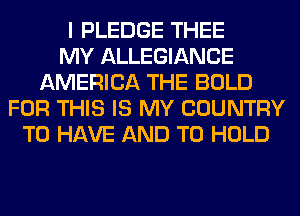I PLEDGE THEE
MY ALLEGIANCE
AMERICA THE BOLD
FOR THIS IS MY COUNTRY
TO HAVE AND TO HOLD