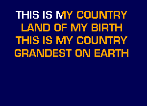 THIS IS MY COUNTRY
LAND OF MY BIRTH
THIS IS MY COUNTRY
GRANDEST ON EARTH
