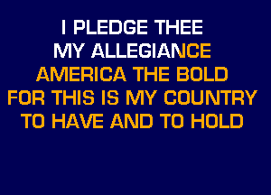 I PLEDGE THEE
MY ALLEGIANCE
AMERICA THE BOLD
FOR THIS IS MY COUNTRY
TO HAVE AND TO HOLD