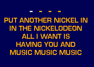 PUT ANOTHER NICKEL IN
IN THE NICKELODEON
ALL I WANT IS
Hl-W'ING YOU AND
MUSIC MUSIC MUSIC