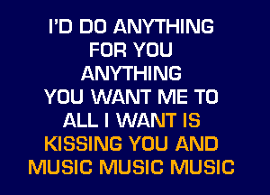 I'D DO ANYTHING
FOR YOU
ANYTHING
YOU WANT ME TO
ALL I WANT IS
KISSING YOU AND
MUSIC MUSIC MUSIC