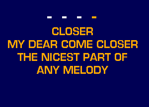 CLOSER
MY DEAR COME CLOSER
THE NICEST PART OF
ANY MELODY