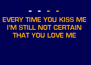 EVERY TIME YOU KISS ME
I'M STILL NOT CERTAIN
THAT YOU LOVE ME