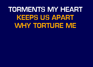 TORMENTS MY HEART
KEEPS US APART
WHY TORTURE ME