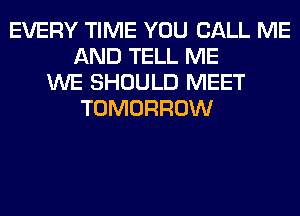 EVERY TIME YOU CALL ME
AND TELL ME
WE SHOULD MEET
TOMORROW