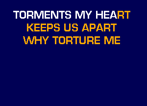 TORMENTS MY HEART
KEEPS US APART
WHY TORTURE ME