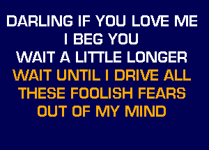 DARLING IF YOU LOVE ME
I BEG YOU
WAIT A LITTLE LONGER
WAIT UNTIL I DRIVE ALL
THESE FOOLISH FEARS
OUT OF MY MIND