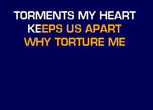 TORMENTS MY HEART
KEEPS US APART
WHY TORTURE ME