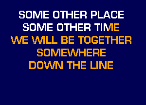 SOME OTHER PLACE
SOME OTHER TIME
WE WILL BE TOGETHER
SOMEINHERE
DOWN THE LINE