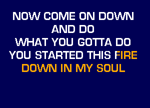 NOW COME ON DOWN
AND DO
WHAT YOU GOTTA DO
YOU STARTED THIS FIRE
DOWN IN MY SOUL