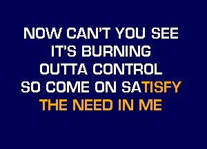 NOW CAN'T YOU SEE
ITS BURNING
OUTTA CONTROL
SO COME ON SATISFY
THE NEED IN ME