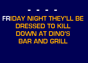 FRIDAY NIGHT THEY'LL BE
DRESSED TO KILL
DOWN AT DINO'S

BAR AND GRILL