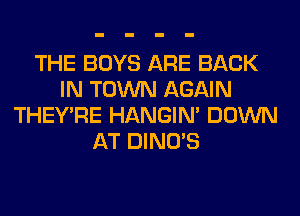 THE BOYS ARE BACK
IN TOWN AGAIN
THEY'RE HANGIN' DOWN
AT DINO'S
