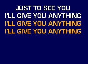 JUST TO SEE YOU
I'LL GIVE YOU ANYTHING
I'LL GIVE YOU ANYTHING
I'LL GIVE YOU ANYTHING