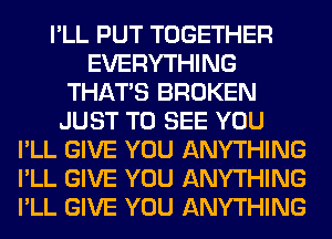 I'LL PUT TOGETHER
EVERYTHING
THAT'S BROKEN
JUST TO SEE YOU
I'LL GIVE YOU ANYTHING
I'LL GIVE YOU ANYTHING
I'LL GIVE YOU ANYTHING