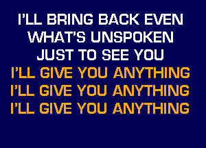 I'LL BRING BACK EVEN
WHATS UNSPOKEN
JUST TO SEE YOU
I'LL GIVE YOU ANYTHING
I'LL GIVE YOU ANYTHING
I'LL GIVE YOU ANYTHING