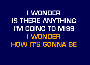 I WONDER
IS THERE ANYTHING
I'M GOING TO MISS
I WONDER
HOW IT'S GONNA BE