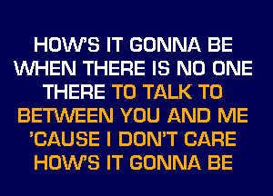 HOWS IT GONNA BE
WHEN THERE IS NO ONE
THERE TO TALK TO
BETWEEN YOU AND ME
'CAUSE I DON'T CARE
HOWS IT GONNA BE