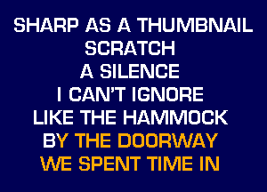 SHARP AS A THUMBNAIL
SCRATCH
A SILENCE
I CAN'T IGNORE
LIKE THE HAMMOCK
BY THE DOORWAY
WE SPENT TIME IN