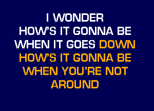 I WONDER
HOWS IT GONNA BE
WHEN IT GOES DOWN
HOWS IT GONNA BE
WHEN YOU'RE NOT
AROUND