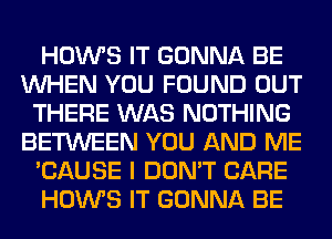 HOWS IT GONNA BE
WHEN YOU FOUND OUT
THERE WAS NOTHING
BETWEEN YOU AND ME
'CAUSE I DON'T CARE
HOWS IT GONNA BE