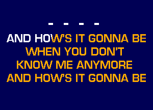 AND HOWS IT GONNA BE
WHEN YOU DON'T
KNOW ME ANYMORE
AND HOWS IT GONNA BE