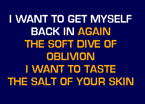 I WANT TO GET MYSELF
BACK IN AGAIN
THE SOFT DIVE 0F
OBLIVION
I WANT TO TASTE
THE SALT OF YOUR SKIN