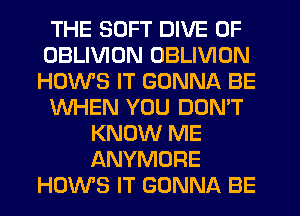 THE SOFT DIVE 0F
OBLIVIUN OBLIVION
HOWS IT GONNA BE

WHEN YOU DON'T

KNOW ME
ANYMORE
HUWS IT GONNA BE