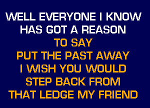 WELL EVERYONE I KNOW
HAS GOT A REASON
TO SAY
PUT THE PAST AWAY
I WISH YOU WOULD
STEP BACK FROM
THAT LEDGE MY FRIEND