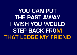 YOU CAN PUT
THE PAST AWAY
I WISH YOU WOULD
STEP BACK FROM
THAT LEDGE MY FRIEND