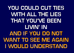 YOU COULD CUT TIES
WITH ALL THE LIES
THAT YOU'VE BEEN

LIVIN' IN
AND IF YOU DO NOT
WANT TO SEE ME AGAIN
I WOULD UNDERSTAND