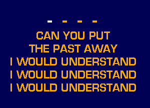 CAN YOU PUT
THE PAST AWAY
I WOULD UNDERSTAND
I WOULD UNDERSTAND
I WOULD UNDERSTAND