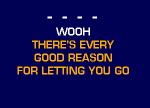 WOOH
THERE'S EVERY

GOOD REASON
FOR LETTING YOU GO