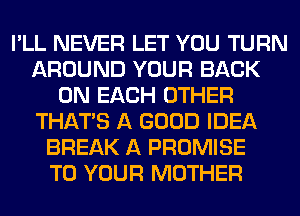 I'LL NEVER LET YOU TURN
AROUND YOUR BACK
ON EACH OTHER
THAT'S A GOOD IDEA
BREAK A PROMISE
TO YOUR MOTHER