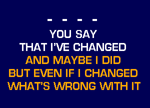 YOU SAY
THAT I'VE CHANGED
AND MAYBE I DID
BUT EVEN IF I CHANGED
WHATS WRONG WITH IT