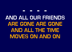 AND ALL OUR FRIENDS
ARE GONE ARE GONE
AND ALL THE TIME
MOVES ON AND ON