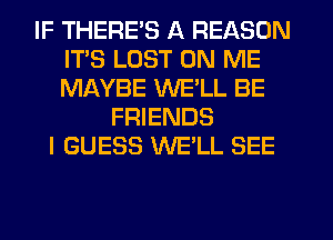 IF THERE'S A REASON
ITS LUST ON ME
MAYBE WELL BE

FRIENDS
I GUESS WE'LL SEE