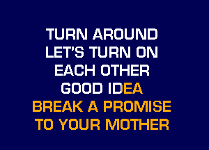 TURN AROUND
LETS TURN ON
EACH OTHER
GOOD IDEA
BREAK A PROMISE
TO YOUR MOTHER