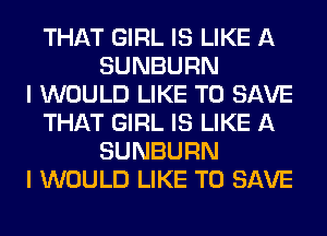THAT GIRL IS LIKE A
SUNBURN
I WOULD LIKE TO SAVE
THAT GIRL IS LIKE A
SUNBURN
I WOULD LIKE TO SAVE