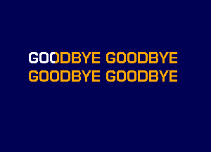 GOODBYE GOODBYE
GOODBYE GOODBYE