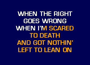 WHEN THE RIGHT
GOES WRONG
WHEN I'M SCARED
TO DEATH
AND GOT NOTHIN'
LEFT T0 LEAN ON

g