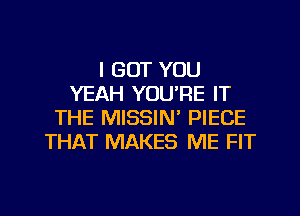 I GOT YOU
YEAH YOURE IT
THE MISSIN PIECE
THAT MAKES ME FIT