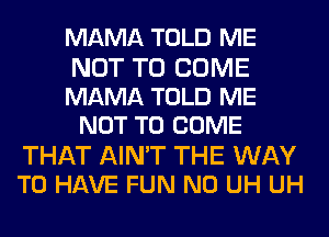 MAMA TOLD ME

NOT TO COME
MAMA TOLD ME
NOT TO COME

THAT AIN'T THE WAY
TO HAVE FUN N0 UH UH