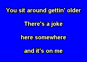 You sit around gettin' older

There's a joke
here somewhere

and it's on me