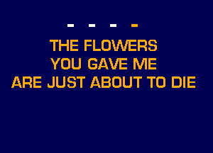 THE FLOWERS
YOU GAVE ME
ARE JUST ABOUT TO DIE