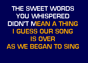 THE SWEET WORDS
YOU VVHISPERED
DIDN'T MEAN A THING
I GUESS OUR SONG
IS OVER
AS WE BEGAN TO SING