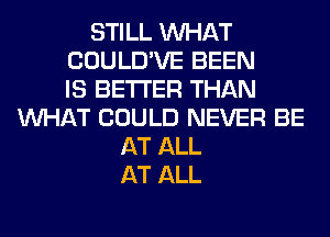 STILL WHAT
COULD'VE BEEN
IS BETTER THAN
WHAT COULD NEVER BE
AT ALL
AT ALL