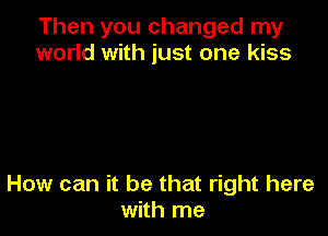 Then you changed my
world with just one kiss

How can it be that right here
with me