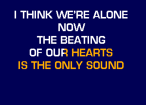 I THINK WERE ALONE
NOW
THE BEATING
OF OUR HEARTS
IS THE ONLY SOUND