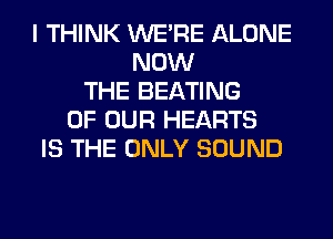 I THINK WERE ALONE
NOW
THE BEATING
OF OUR HEARTS
IS THE ONLY SOUND